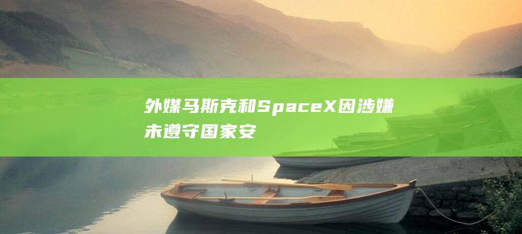 外媒：马斯克和SpaceX因涉嫌未遵守国家安全报告规定受到联邦审查|克宫|五角大楼|美国国防部|spacex