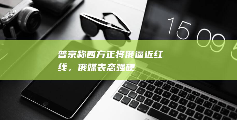 普京称西方正将俄逼近“红线”，俄媒：表态强硬，对西方发出明确且强烈信号|北约|俄军|俄罗斯|俄国防部