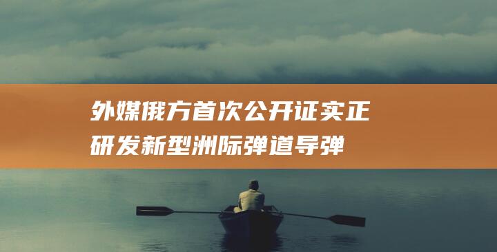 外媒：俄方首次公开证实正研发新型洲际弹道导弹“奥西纳”|陆基|俄罗斯|卡拉卡耶夫|战略导弹部队