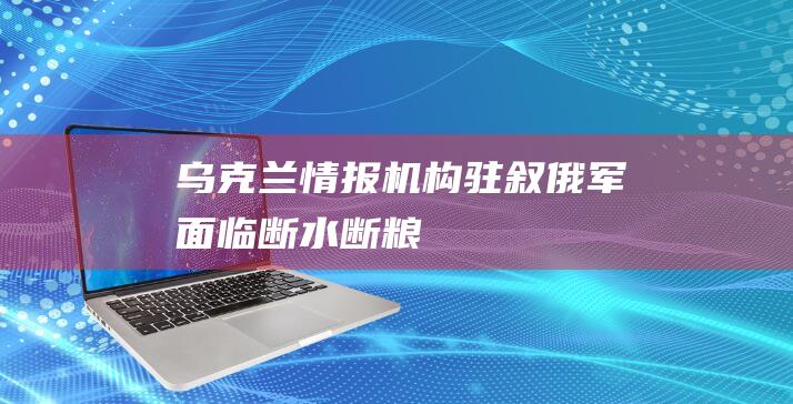 乌克兰情报机构：“驻叙俄军面临断水断粮！”|北约|俄罗斯|军事力量