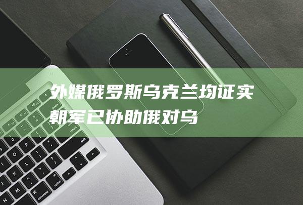 外媒：俄罗斯、乌克兰均证实“朝军已协助俄对乌作战”|俄军|乌军|士兵|特种部队|军事装备