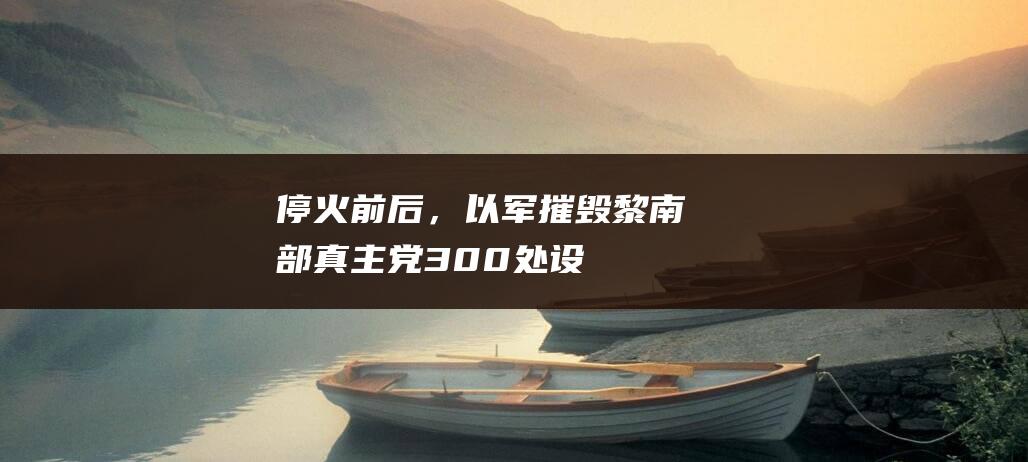 “停火”前后，以军摧毁黎南部真主党300处设施|黎巴嫩|武装分子|叙利亚局势