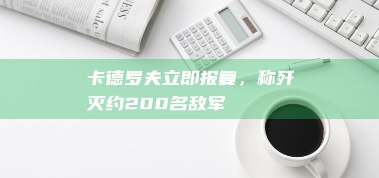 卡德罗夫立即报复，称“歼灭约200名敌军”！俄军逼近“战略目标”，乌前线指挥官被撤|车臣|北约|乌克兰|俄罗斯|拉姆赞·卡德罗夫