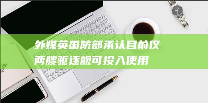 外媒：英国防部承认目前仅两艘驱逐舰可投入使用，“舰队规模创历史低点”|英国国防部|双航母编队|23型护卫舰