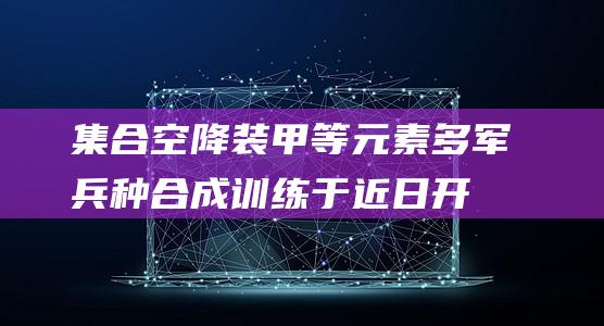 集合空降、装甲等元素多军兵种合成训练于近日开展|炮兵|联勤