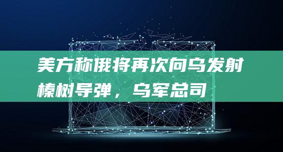 美方称俄将再次向乌发射“榛树”导弹，乌军总司令：须出奇招应战|俄军|北约|乌东|乌克兰|军事装备