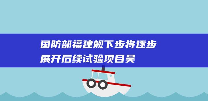 国防部：福建舰下步将逐步展开后续试验项目|吴谦|海试