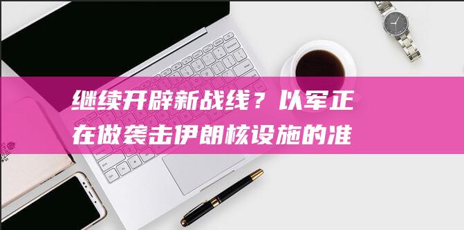 继续开辟新战线？以军正在做袭击伊朗核设施的准备|叙利亚|防空系统|以色列国防军