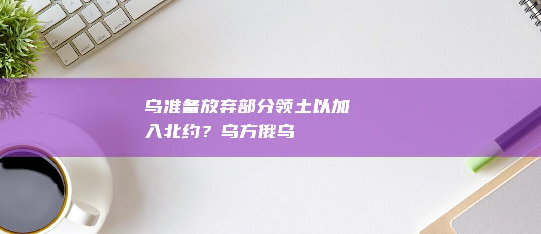 乌准备放弃部分领土以加入北约？|乌方|俄乌|乌克兰|欧尔班|北大西洋公约组织