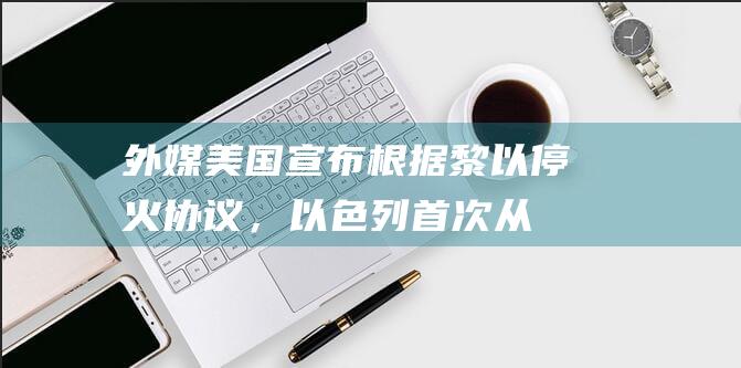 外媒：美国宣布根据黎以停火协议，以色列首次从黎巴嫩撤军