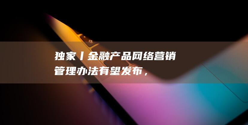 独家丨《金融产品网络营销管理办法》有望发布，涉及贷款、理财、支付等领域|互联网|资产管理|金融领域