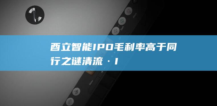 酉立智能IPO:毛利率高于同行之谜｜清流·IPO