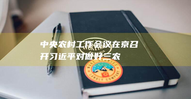 中央农村工作会议在京召开习近平对做好“三农”工作作出重要指示|总书记|农村改革