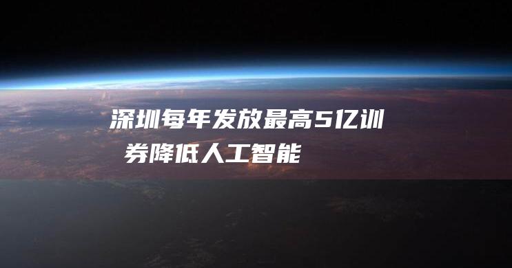 深圳：每年发放最高5亿“训力券”降低人工智能模型研发和训练成本|智能机器人|信息化局