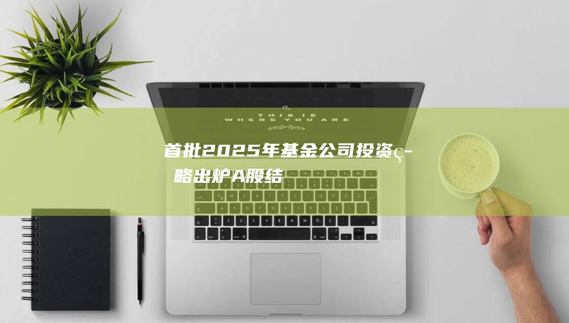 首批2025年基金公司投资策略出炉：A股“结构牛”，偏爱“消费+科技”|a股|基金基金经理