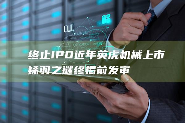 终止IPO近年英虎机械上市铩羽之谜终揭前发审委员再遭通报批评|ipo|上交所|证监会