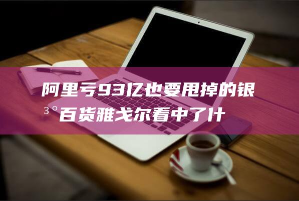 阿里亏93亿也要甩掉的银泰百货雅戈尔看中了什么|零售|蔡崇信|银泰商业|知名企业|阿里巴巴集团