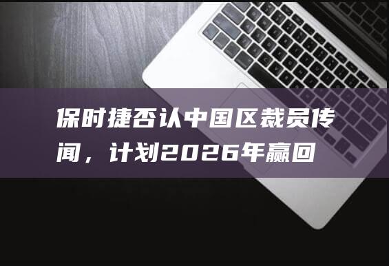 保时捷否认中国区裁员传闻，计划2026年赢回中国市场|新车|首席执行官