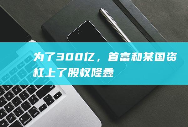 为了300亿，首富和某国资杠上了|股权|隆鑫|矿业|新湖系|半年度报告摘要