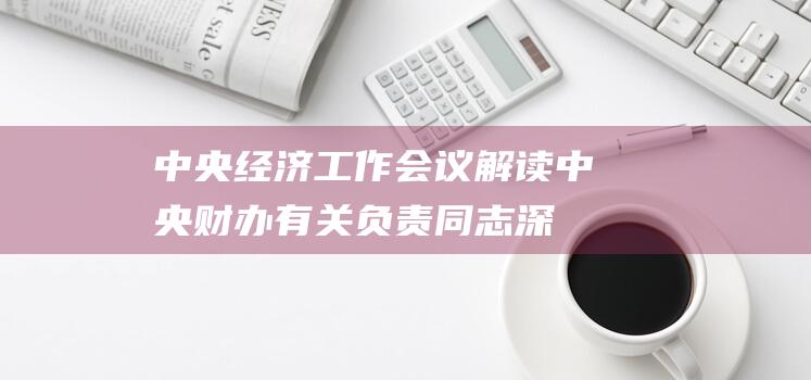 中央经济工作会议解读｜中央财办有关负责同志深入解读2024年中央经济工作会议精神|政府