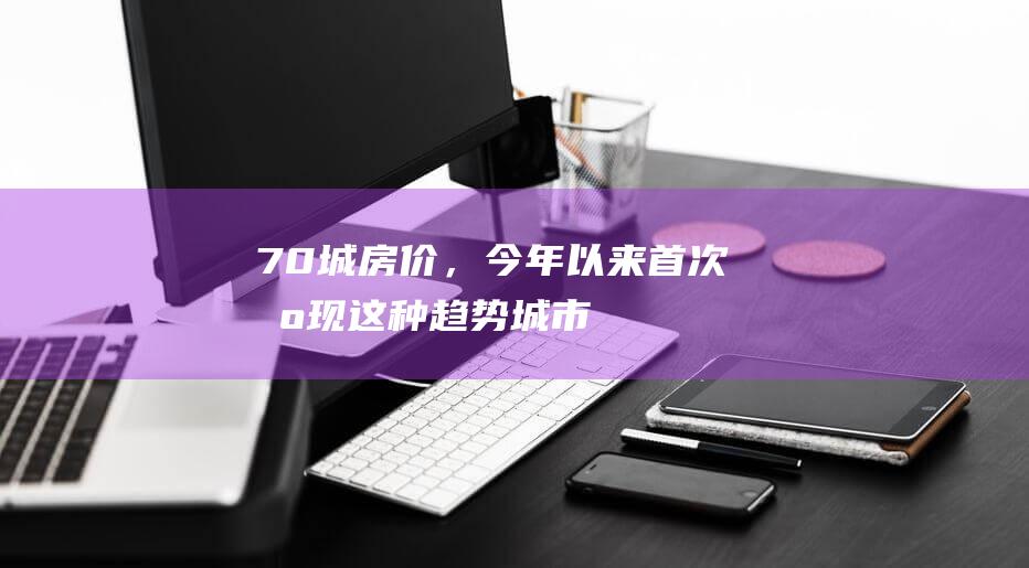 70城房价，今年以来首次出现这种趋势！|城市房价|二手住宅|一线城市|商品住宅|环比降幅