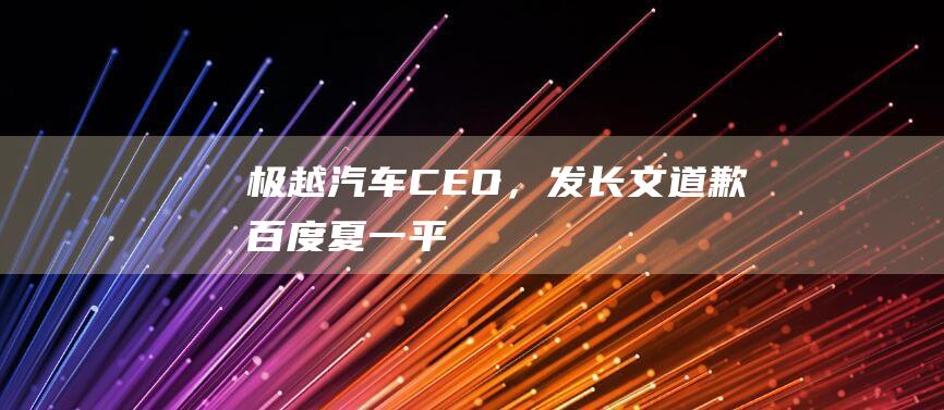 极越汽车CEO，发长文道歉！|百度|夏一平|知名企业|吉利控股集团