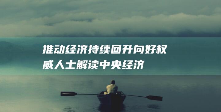 推动经济持续回升向好——权威人士解读中央经济工作会议精神|财政|韩文秀|经济社会