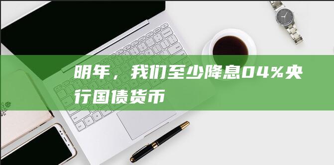 明年，我们至少降息0.4%|央行|国债|货币政策|市场报价利率