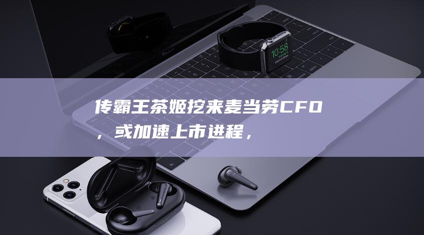 传霸王茶姬挖来麦当劳CFO，或加速上市进程，去年销售额破百亿|饮店|茶饮|星巴克|知名企业