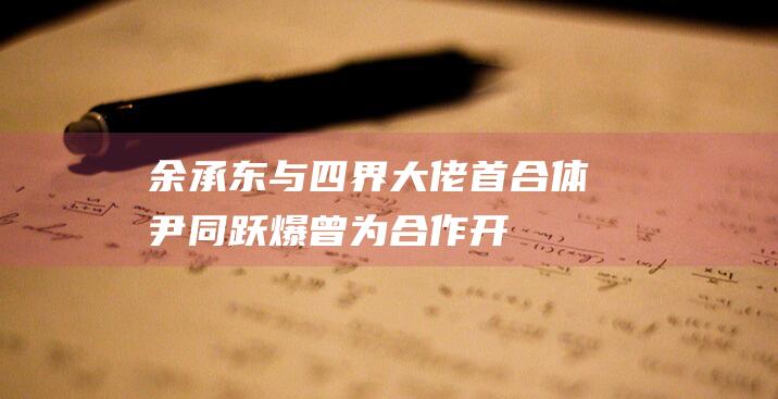 余承东与“四界”大佬首合体尹同跃爆曾为合作开除高管|奇瑞汽车|北汽|项兴初