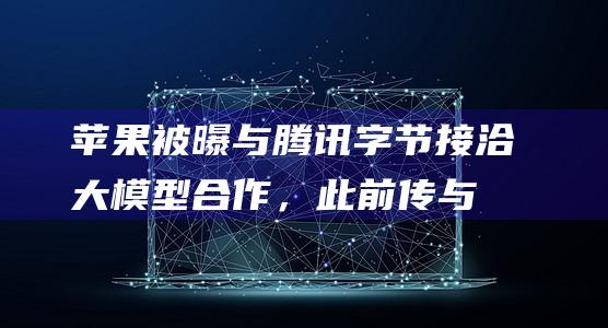 苹果被曝与腾讯、字节接洽大模型合作，此前传与百度合作不顺|苹果公司|知名企业|apple|iphone|人工智能模型