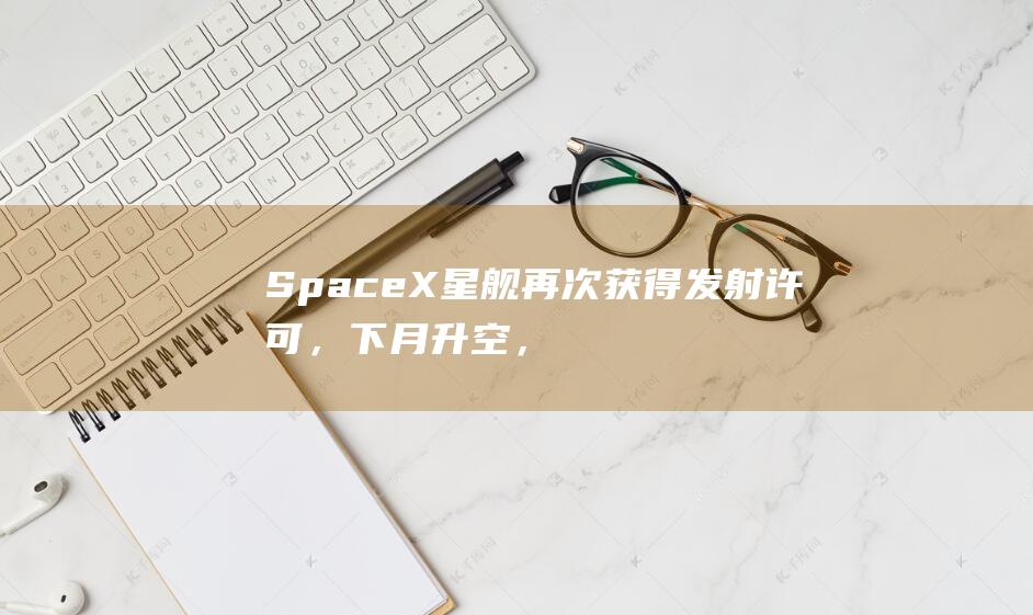 SpaceX星舰再次获得发射许可，下月升空，明年最多试飞24次|spacex|飞船|nasa|飞行