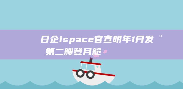 日企ispace官宣明年1月发射第二艘登月舱，首艘去年已坠毁|太空|着陆|nasa|月飞行任务