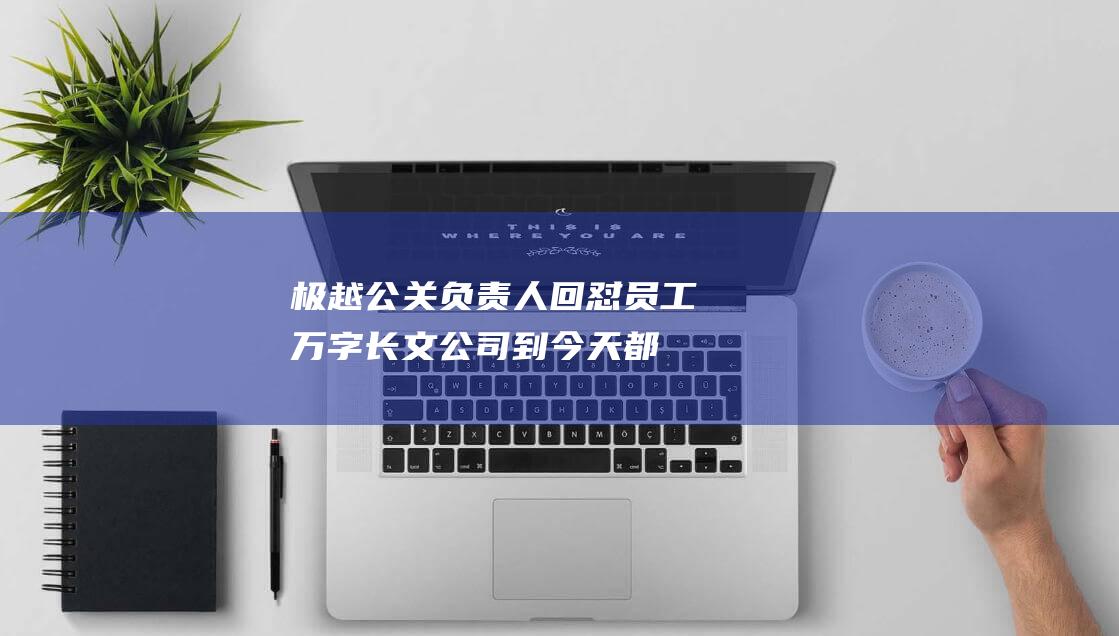 极越公关负责人回怼员工万字长文：公司到今天都是老板的问题，员工都没有责任?|夏一平