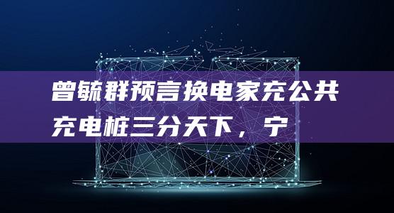 曾毓群预言换电、家充、公共充电桩三分天下，宁德时代做了哪些准备？|电动汽车|新能源汽车