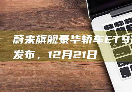 蔚来旗舰豪华轿车ET9官图发布，12月21日上市|内饰|et|动力总成|蔚来333电动方程式车队