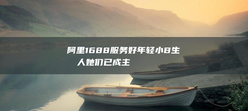 阿里1688：服务好年轻小B生意人她们已成主流买家|电商|选品|买手