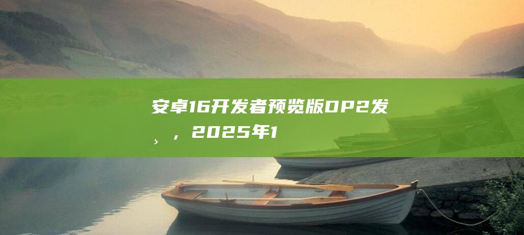 安卓16开发者预览版DP2发布，2025年1月开启Beta公测|谷歌|dp|应用程序|安卓16