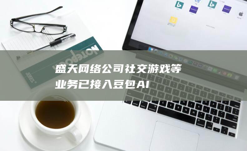 盛天网络：公司社交、游戏等业务已接入豆包AI工具|字节跳动|知名企业|豆包ai工具