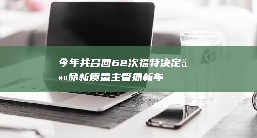 今年共召回62次福特决定任命新质量主管抓新车生产|吉姆|林肯|福特汽车|新能源汽车