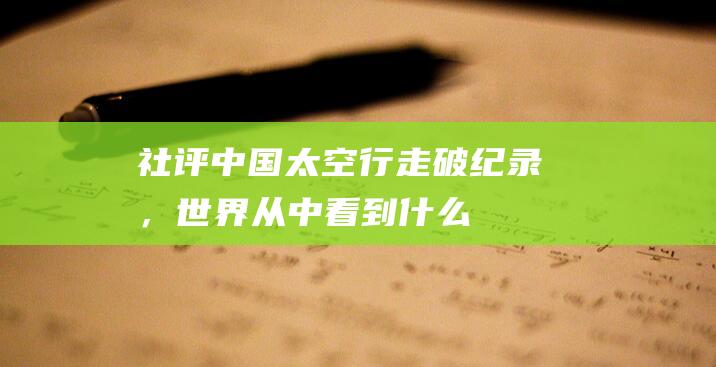 社评：中国太空行走破纪录，世界从中看到什么|航天员|宇航员|空间站|载人飞船