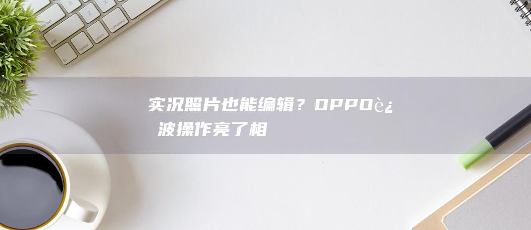 实况照片也能编辑？OPPO这波操作亮了！|相机|小红书|oppo|安卓手机|智能手机市场