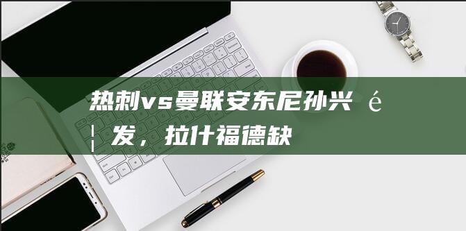 热刺vs曼联：安东尼、孙兴慜首发，拉什福德缺阵，加纳乔替补|热刺队|月日讯曼联热刺|马古斯·拉舒福特|亚历杭德罗·加纳乔