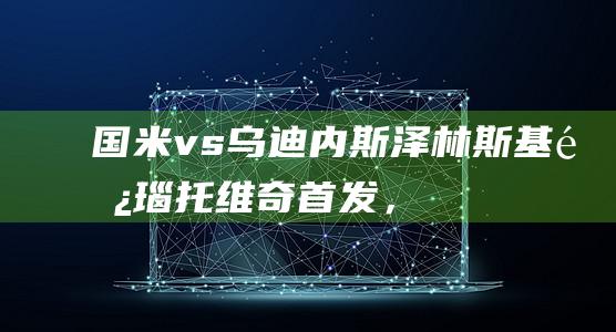 国米vs乌迪内斯：泽林斯基、阿瑙托维奇首发，桑切斯战旧主|皮萨罗|国际米兰|佩德罗·桑切斯|阿莱克西斯·桑切斯|马尔科·阿尔诺托维奇