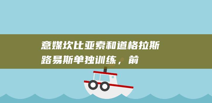 意媒：坎比亚索和道格拉斯-路易斯单独训练，前者有望出战蒙扎|佛罗伦萨|尤文图斯队|博洛尼亚队|埃斯特万·坎比亚索