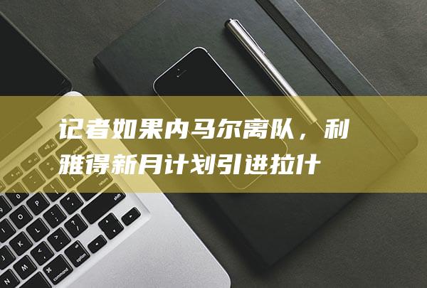 记者：如果内马尔离队，利雅得新月计划引进拉什福德|月日讯曼联热刺|马古斯·拉舒福特