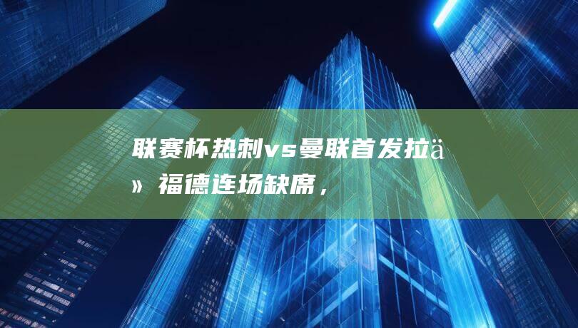 联赛杯-热刺vs曼联首发：拉什福德连场缺席，安东尼、霍伊伦先发|热刺队|孙兴慜|马丁内斯|马古斯·拉舒福特