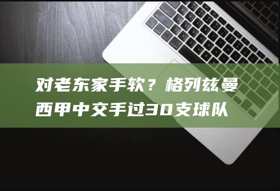 对老东家手软？格列兹曼西甲中交手过30支球队，只未曾对巴萨进球|巴塞罗那队