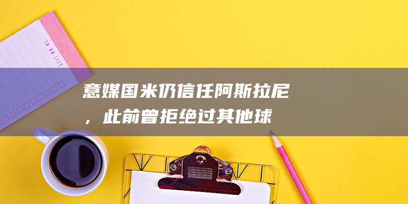 意媒：国米仍信任阿斯拉尼，此前曾拒绝过其他球队2500万报价|欧元|国脚|国际米兰|恩波利队|吉达国民|科索瓦蕾·阿斯拉尼