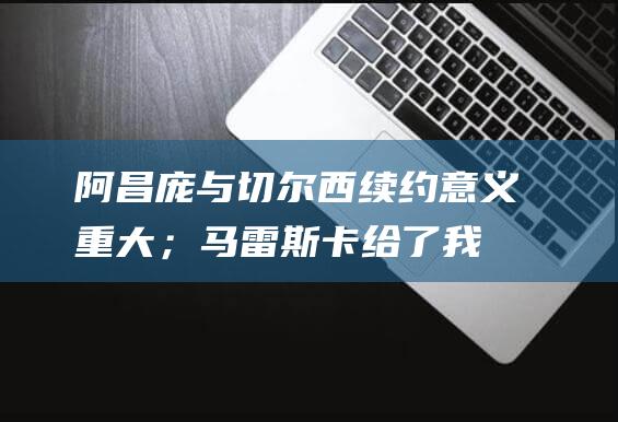 阿昌庞：与切尔西续约意义重大；马雷斯卡给了我很大的信心|足球|切尔西队|欧冠联赛阶段|恩佐·马雷斯卡|伊格内修斯·库图·阿昌庞